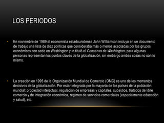 LOS PERIODOS

•   En noviembre de 1989 el economista estadounidense John Williamson incluyó en un documento
    de trabajo una lista de diez políticas que consideraba más o menos aceptadas por los grupos
    económicos con sede en Washington y lo tituló el Consenso de Washington. para algunas
    personas representan los puntos claves de la globalización, sin embargo ambas cosas no son lo
    mismo.




•   La creación en 1995 de la Organización Mundial de Comercio (OMC) es uno de los momentos
    decisivos de la globalización. Por estar integrada por la mayoría de los países de la población
    mundial: propiedad intelectual, regulación de empresas y capitales, subsidios, tratados de libre
    comercio y de integración económica, régimen de servicios comerciales (especialmente educación
    y salud), etc.
 