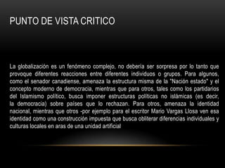 PUNTO DE VISTA CRITICO



La globalización es un fenómeno complejo, no debería ser sorpresa por lo tanto que
provoque diferentes reacciones entre diferentes individuos o grupos. Para algunos,
como el senador canadiense, amenaza la estructura misma de la "Nación estado" y el
concepto moderno de democracia, mientras que para otros, tales como los partidarios
del Islamismo político, busca imponer estructuras políticas no islámicas (es decir,
la democracia) sobre países que lo rechazan. Para otros, amenaza la identidad
nacional, mientras que otros -por ejemplo para el escritor Mario Vargas Llosa ven esa
identidad como una construcción impuesta que busca obliterar diferencias individuales y
culturas locales en aras de una unidad artificial
 