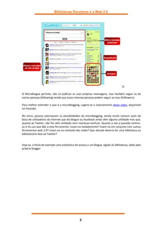Bibliotecas Escolares e a Web 2.0




                                                                                    O

O Microblogue permite, não só publicar as suas próprias mensagens, mas também seguir as de
outras pessoas (following) sendo que essas mesmas pessoas podem seguir as tuas (folllowers).

Para melhor entender o que é o microblogging, sugere-se o visionamento deste vídeo, disponível
no Youtube.

No início, poucos valorizavam as possibilidades do microblogging, sendo muito comum ouvir da
boca de utilizadores da Internet que do blogue ou facebook ainda vêm alguma utilidade mas que,
quanto ao Twitter, não lhe vêm utilidade nem interesse nenhum. Quanto a nós a questão centrar-
se-á no uso que dão a esta ferramenta: Usam-na isoladamente? Usam-na em conjunto com outras
ferramentas web 2.0? Usam-na no contexto das redes? Que atitude deveria ter uma biblioteca ou
bibliotecário face ao Twitter?


Veja-se, a título de exemplo uma estatística de acesso a um blogue, ligado às bibliotecas, dada pelo
próprio blogger




                                                2
 