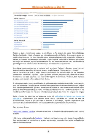 Bibliotecas Escolares e a Web 2.0




Repare-se que a maioria dos acessos a este blogue se faz através de redes: Networkedblogs;
Twitter; facebook… Esta é a força do uso integrado das redes. O Twitter deve, quanto a nós, ser
usado neste contexto. Faz todo o sentido que a biblioteca ligue em rede e nas redes o blogue, o
Twitter, o Facebook e que use aplicativos web 2.0 para replicar a informação relevante que publica
no blogue por exemplo, noutra ferramenta web 2.0. Faz ainda sentido usar uma ferramenta que
permite gerir todo este manancial de informação através de uma só plataforma.

Uma das grandes questões que se costuma ouvir acerca do Twitter é não saber o que escrever,
assemelhando-se à angústia do escritor perante uma folha vazia. Criou-se a conta e depois?
Depois tratar-se-á de criar a rede. Procure profissionais do mesmo ofício ou de interesses
semelhantes e comece a segui-los… veja o que eles publicam, responda-lhes, redifunda a outros
membros da sua rede. Organize a sua rede twitter a partir de temáticas… Verá que, bem depressa
o espaço vazio passará a ficar cada vez mais cheio…

O microblogging abre novas possibilidades às bibliotecas, centros de documentação, empresas, etc,
pois não só facilita a publicação de anúncios/mensagens/notícias tão rapidamente como surgem
mas também permite saber que essa informação se difunde de uma forma extremamente rápida
entre os utilizadores da rede quer via rss por todos os interessados que a podem subscrever ou até
recebê-la em forma de sms nos seus telemóveis quer através das redes dos amigos dos amigos.

Após a leitura do texto que se apresenta neste link aplicações do Twitter nos centros de
informação, propomo-vos que pensem sobre outras aplicações do Twitter na sala de
aula/biblioteca Escolar e que procurem e relatem, a seu tempo, algumas experiências que
conheçam de uso desta ferramenta em Escolas / Bibliotecas / Centros de documentação.

Para terminar, devem:

- abrir uma conta no Twitter e comecem a descobrir as possibilidades da ferramenta para o vosso
trabalho

- Abrir uma conta na aplicação hootsuite . Explorem-na. Reparem que entre outras funcionalidades
lhes permitem gerir e monitorizar as pessoas que seguem, responder-lhes, postar no facebook e
twitter simultaneamente.




                                               3
 