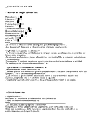 __Considero que si es adecuada.


11° Función de: Imagen Sonido Color:

Motivadora: □ □ □
Informativa: □ □ □
Instructiva: □ □ □
Investigadora: □ □ □
Formativa: □ □ □
Aporta datos relevantes: □ □ □
Representa la realidad: □ □ □
Refuerzo positivo: □ □ □
Refuerzo negativo: □ □ □
Animación: □ □ □
Estética: □ □ □
Otros:____________________________________________________
.Es adecuada la interacción entre los lenguajes que utiliza el programa? Si □
.Que destacarías? Destacaría la interacción entre el lenguaje visual y escrito.

12° ¿Evalúa el programa a los alumnos?
 No directamente, pero hay actividades que le otorga un puntaje que ellos podrían ir sumando o ser
tomado como evaluación.
.Es adecuada y suficiente en relación a los objetivos y contenidos? No, la evaluación es insuficiente,
y poco adecuada.
.Como evalúa? A través de puntaje que suma o resta de acuerdo a la resolución de la actividad.
.Se pueden guardar o imprimir las evaluaciones? No.

13° ¿Responde a la diversidad del alumnado? Si.
.Existen diferentes niveles de dificultad? SI.
.Como se gradúan esos niveles? Se gradúan progresivamente ,a través de una opción que indica por
ejemplo,12 – 18- o 24 caracteres para memorizar.
 _ .Es adecuada la graduación? Si, es adecuada porque la elige el alumno de acuerdo a su
seguridad, si aprendió o no el vocabulario, pasa a la siguiente.
.Respeta el programa los diferentes ritmos de aprendizaje del alumnado? Si los respeta.




14° Tipo de interacción:

- Programa-alumno:
Motivadora Si Informativa Si Demostrativa No Explicativa No
Abierta a la intervención del alumnado No
Otros:_______________________________________________________
.Que actitudes provoca el programa en el alumno?
Competitividad Si/No Cooperación No Dependencia Si en cierto grado de adicción
Otros: está confeccionado de tal manera que va provocando un deseo de resolución de los
problemas para pasar al siguiente estadio.
 