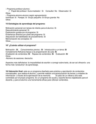 - Programa-profesor-alumno:
     Papel del profesor: Guía-mediador: Si Consultor: No Observador: Si
Otras:
- Programa-alumno-alumno según agrupamiento:
Individual: Si Parejas: Si Grupo pequeño: Si Grupo grande: No
Otros:

15° Estrategias de aprendizaje del programa:

Motivación personal con tareas de interés para el alumno: Si
Descubrimiento personal: Si
Exploración guiada por el programa: Si
Enseñanza directiva por parte del programa: Si
Adquisición de habilidades de procedimiento: Si
Memorización de conceptos: Si
Otras:____________________________________________________

16° ¿Cuándo utilizar el programa?

Motivación : Si Conocimientos previos : Si Introducción a un tema: Si
Complemento-Refuerzo-Apoyo a la programación de aula: Si
Ampliación de contenidos: Si Repaso de contenidos: Si Evaluación: Si
Otros:
-Número de sesiones: dieciocho

Aspectos más deficitarios: la imposibilidad de escribir o corregir sobre texto, de ser así ofrecería una
forma más “productiva” de aprendizaje.


18° Valoración final: este es un programa diseñado para práctica y ejercitación de contenidos
conceptuales, que realiza el alumno y permite realizar una jerarquización de temas y unidades de
información a través de la ejercitación de la memoria.      El paso de un ni8vel a otro está
controlado por el propio programa. Es un programa de ayuda y soporte técnico digitalizado para el
docente, y para el alumno una herramienta eficaz para reforzar contenidos.
 