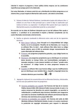 Libertad 3: mejorar el programa y hacer pública dichas mejoras con las condiciones
específicas que ponga quien lo ha elaborado.

Con estas libertades, el sistema social de uso y distribución de dichos programas es un
sistema ético, ya que respeta la libertad de cada usuario y de toda la comunidad.



    5. Visione el video de Richard Stallman, considerado el padre del software libre y
       elabore en una frase la idea principal que a usted le deja la explicación que
       realiza en torno a su expresión,” el software libre quiere decir que respeta la
       libertad del usuario y la solidaridad social de su comunidad “.

De acuerdo con las ideas de Stallman interpreto que el uso del software libre ayuda a
respetar y a contribuir en la comunidad el respeto y libertad. Cumpliendo con las
cuatro libertades mencionadas anteriormente.

    6. Realiza un glosario resaltando la diferencia entre cada uno de los siguientes
       términos:
              Open Source Software: hace hincapié en la disponibilidad del código
              fuente, no en la concepción filosófica de las libertades, con lo que no
              es software libre. Es decir , todo software libre debe tener su código
              fuente abierto, pero el OSS no pretende otorgar necesariamente las
              cuatro libertades del software libre.
              Freeware: son programas propietarios gratuitos, cuyo código fuente no
              es accesible.
              Shareware: son programas propietarios que se distribuyen en versiones
              demo durante un tiempo límite, con funcionalidades restringidas o
              mensajes molestos. A este sistema también se le llama “ pruebe antes
              de encontrar”. El código fuente en estos programas tampoco es
              accesible.
              Copyleft: es software libre cuya licencia obliga a que las modificaciones
              que ser distribuyan sean también libres. Copyleft y Copyright tienen los

               símbolos idénticos pero invertidos:        /   ©
    7. Agregarás al glosario las características de las diferentes licencias, relacionadas
       con los usos que podemos hacer los programas:

                Licencias protegidas con copyleft: Son licencias del tipo de la Licencia
                Pública General GNU /GPL (General Public License) donde el autor o la
                autora conservan los derechos de autoría (copyright), y se permite la
                redistribución y modificación bajo términos diseñados para asegurarse
                que todas las versiones modificadas del software permanezcan bajo los
                términos más restrictivos de la propia GNU /GPL
                Licencias no protegidas con copyleft: son licencias del estilo de BSD
                (Berkeley Software Distribution) donde el autor o la autora mantienen
                la protección de copyright únicamente para requerir la adecuada
 