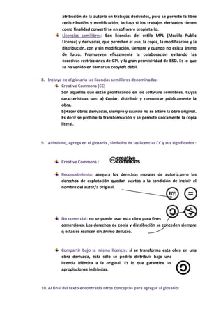atribución de la autoría en trabajos derivados, pero se permite la libre
           redistribución y modificación, incluso si los trabajos derivados tienen
           como finalidad convertirse en software propietario.
           Licencias semilibres: Son licencias del estilo MPL (Mozilla Public
           License) y derivadas, que permiten el uso, la copia, la modificación y la
           distribución, con y sin modificación, siempre y cuando no exista ánimo
           de lucro. Promueven eficazmente la colaboración evitando las
           excesivas restricciones de GPL y la gran permisividad de BSD. Es lo que
           se ha venido en llamar un copyleft débil.

8. Incluye en el glosario las licencias semilibres denominadas:
          Creative Commons (CC)
          Son aquellas que están proliferando en los software semilibres. Cuyas
          características son: a) Copiar, distribuir y comunicar públicamente la
          obra.
          b)Hacer obras derivadas, siempre y cuando no se altere la obra original.
          Es decir se prohíbe la transformación y se permite únicamente la copia
          literal.



9. Asimismo, agrega en el glosario , símbolos de las licencias CC y sus significados :



           Creative Commons :

           Reconocimiento: asegura los derechos morales de autoría,pero los
           derechos de explotación quedan sujetos a la condición de incluir el
           nombre del autor/a original.




           No comercial: no se puede usar esta obra para fines
           comerciales. Los derechos de copia y distribución se conceden siempre
           q éstas se realicen sin ánimo de lucro.



           Compartir bajo la misma licencia: si se transforma esta obra en una
           obra derivada, ésta sólo se podría distribuir bajo una
           licencia idéntica a la original. Es lo que garantiza las
           apropiaciones indebidas.



10. Al final del texto encontrarás otros conceptos para agregar al glosario:
 