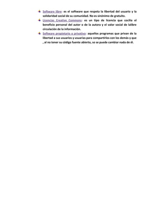 Software libre: es el software que respeta la libertad del usuario y la
solidaridad social de su comunidad. No es sinónimo de gratuito.
Licencias Creative Commons: es un tipo de licencia que cocilia el
beneficio personal del autor o de la autora y el valor social de lalibre
circulación de la información.
Software propietario o privativo: aquellos programas que privan de la
libertad a sus usuarios y usuarias para compartirlos con los demás y que
, al no tener su código fuente abierto, so se puede cambiar nada de él.
 