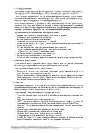 João Pinto | Nº: 1000961 | O meu blogue MPeL: www.jp-mpel.blogspot.pt
UC: 12030 - Processos Pedagógicos em eLearning | MPeL’7| Universidade Aberta Página 3 de 5
 Tecnologias utilizadas:
No desenho e implementação do curso pretende-se utilizar ferramentas web gratuitas,
com algum poder de personalização, para que a usabilidade seja clara e funcional.
Tentou-se evitar as plataformas LMS (Learning Management Systems) porque são fer-
ramentas com uma estrutura bastante regida, não oferecendo a flexibilidade de imple-
mentação e personalização que se pretende para este curso.
Numa análise realizada às plataformas LMS disponibilizadas na web gratuitamente,
conclui-se que umas são demasiado simples e outras algo complexas e fortemente
estruturadas. Por isso optou-se por criar um ambiente de aprendizagem, baseado numa
página do tipo website, agregando a ela as várias ferramentas externas.
Alguns exemplos das ferramentas e tecnologias a utilizar:
- Blogger: para construção da estrutura do curso, isto é, o website;
- Forumeiros: para implementação dos fóruns;
- Youtube: para armazenar e partilhar vídeos;
- Slideshare: para armazenar e partilhar documentos;
- Redes Sociais (Facebook, Google+, Twitter): para complementar as comunicações e
interações do curso;
- Adobe Captivate: para capturar e realizar vídeos dos conteúdos;
- Google Calendário: para implementar o calendário das tarefas do curso;
- Google Forms: para realizar questionários online;
- Microsoft PowerPoint: para realizar os conteúdos;
- Microsoft Word: para escrever as atividades;
- Microsoft Excel: para realizar a grelha de avaliação das atividades, módulos e curso.
 Ambiente de aprendizagem:
O ambiente de aprendizagem foca-se na página principal do curso (website desenvolvi-
do no Blogger) integrando as tecnologias mencionadas anteriormente.
Este ambiente divide-se em duas áreas destintas:
- Área pública: onde são disponibilizadas informações gerais, de caracter público, do
curso. Funciona como um portal de entrada.
- Área de Aprendizagem: é uma área privada onde só os alunos podem entrar depois
de receberem um convite do e-tutor. É nesta área que estão os conteúdos, recursos,
atividades e espaços de interatividade do curso.
 Interações:
A interações entre e-tutor – alunos e alunos – alunos estão previstas para os fóruns. O
email também será utilizado, por exemplo para os alunos entregarem as atividades ou
para mensagens que não possam ser publicadas no fórum.
Estão previstos os seguintes fóruns moderados pelo e-tutor :
- Fórum dos módulos: cada módulo terá os seus fóruns para apoio ao percurso a rea-
lizar;
- “Olá”: para os alunos e e-turtor se apresentarem;
- “SOS”: para serem colocadas questões relativas a problemas técnicos do curso, da
respetiva página, da plataforma de fóruns e sobre o funcionamento PowerPoint;
- “Contrato”: Para colocar questões e dúvidas relativas ao contrato de aprendizagem
do curso;
- “Debate inicial”: para realização da atividade do debate inicial;
- “Debate final”: para realização da atividade do debate final;
- “Reflexão final”: para o aluno realizar a sua auto-avaliação;
- “Esplanada”: espaço de socialização dos alunos e e-tutor;
- “Versão do PowerPoint”: para os alunos colocarem questões e dúvidas sobre as
especificidades das versões do PowerPoint em que estão a trabalhar.
 