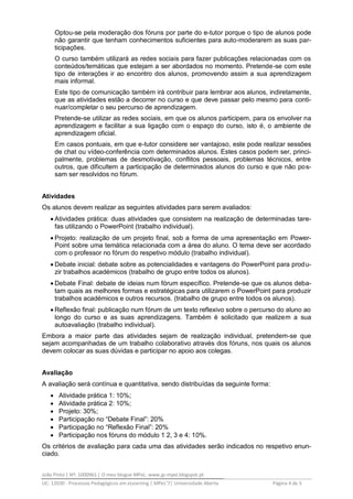 João Pinto | Nº: 1000961 | O meu blogue MPeL: www.jp-mpel.blogspot.pt
UC: 12030 - Processos Pedagógicos em eLearning | MPeL’7| Universidade Aberta Página 4 de 5
Optou-se pela moderação dos fóruns por parte do e-tutor porque o tipo de alunos pode
não garantir que tenham conhecimentos suficientes para auto-moderarem as suas par-
ticipações.
O curso também utilizará as redes sociais para fazer publicações relacionadas com os
conteúdos/temáticas que estejam a ser abordados no momento. Pretende-se com este
tipo de interações ir ao encontro dos alunos, promovendo assim a sua aprendizagem
mais informal.
Este tipo de comunicação também irá contribuir para lembrar aos alunos, indiretamente,
que as atividades estão a decorrer no curso e que deve passar pelo mesmo para conti-
nuar/completar o seu percurso de aprendizagem.
Pretende-se utilizar as redes sociais, em que os alunos participem, para os envolver na
aprendizagem e facilitar a sua ligação com o espaço do curso, isto é, o ambiente de
aprendizagem oficial.
Em casos pontuais, em que e-tutor considere ser vantajoso, este pode realizar sessões
de chat ou vídeo-conferência com determinados alunos. Estes casos podem ser, princi-
palmente, problemas de desmotivação, conflitos pessoais, problemas técnicos, entre
outros, que dificultem a participação de determinados alunos do curso e que não pos-
sam ser resolvidos no fórum.
Atividades
Os alunos devem realizar as seguintes atividades para serem avaliados:
 Atividades prática: duas atividades que consistem na realização de determinadas tare-
fas utilizando o PowerPoint (trabalho individual).
 Projeto: realização de um projeto final, sob a forma de uma apresentação em Power-
Point sobre uma temática relacionada com a área do aluno. O tema deve ser acordado
com o professor no fórum do respetivo módulo (trabalho individual).
 Debate inicial: debate sobre as potencialidades e vantagens do PowerPoint para produ-
zir trabalhos académicos (trabalho de grupo entre todos os alunos).
 Debate Final: debate de ideias num fórum específico. Pretende-se que os alunos deba-
tam quais as melhores formas e estratégicas para utilizarem o PowerPoint para produzir
trabalhos académicos e outros recursos. (trabalho de grupo entre todos os alunos).
 Reflexão final: publicação num fórum de um texto reflexivo sobre o percurso do aluno ao
longo do curso e as suas aprendizagens. Também é solicitado que realizem a sua
autoavaliação (trabalho individual).
Embora a maior parte das atividades sejam de realização individual, pretendem-se que
sejam acompanhadas de um trabalho colaborativo através dos fóruns, nos quais os alunos
devem colocar as suas dúvidas e participar no apoio aos colegas.
Avaliação
A avaliação será contínua e quantitativa, sendo distribuídas da seguinte forma:
 Atividade prática 1: 10%;
 Atividade prática 2: 10%;
 Projeto: 30%;
 Participação no “Debate Final”: 20%
 Participação no “Reflexão Final”: 20%
 Participação nos fóruns do módulo 1 2, 3 e 4: 10%.
Os critérios de avaliação para cada uma das atividades serão indicados no respetivo enun-
ciado.
 
