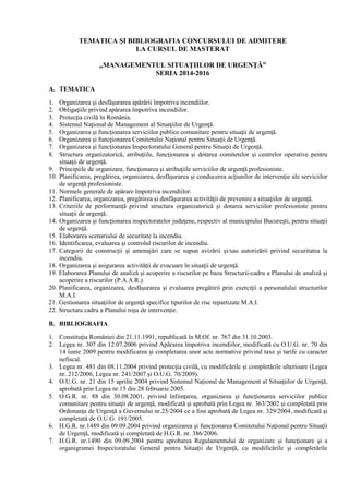 TEMATICA ŞI BIBLIOGRAFIA CONCURSULUI DE ADMITERE
LA CURSUL DE MASTERAT
„MANAGEMENTUL SITUAŢIILOR DE URGENŢĂ”
SERIA 2014-2016
A. TEMATICA
1. Organizarea şi desfăşurarea apărării împotriva incendiilor.
2. Obligaţiile privind apărarea împotriva incendiilor.
3. Protecţia civilă în România.
4. Sistemul Naţional de Management al Situaţiilor de Urgenţă.
5. Organizarea şi funcţionarea serviciilor publice comunitare pentru situaţii de urgenţă.
6. Organizarea şi funcţionarea Comitetului Naţional pentru Situaţii de Urgenţă.
7. Organizarea şi funcţionarea Inspectoratului General pentru Situaţii de Urgenţă.
8. Structura organizatorică, atribuţiile, funcţionarea şi dotarea comitetelor şi centrelor operative pentru
situaţii de urgenţă.
9. Principiile de organizare, funcţionarea şi atribuţiile serviciilor de urgenţă profesioniste.
10. Planificarea, pregătirea, organizarea, desfăşurarea şi conducerea acţiunilor de intervenţie ale serviciilor
de urgenţă profesioniste.
11. Normele generale de apărare împotriva incendiilor.
12. Planificarea, organizarea, pregătirea şi desfăşurarea activităţii de prevenire a situaţiilor de urgenţă.
13. Criteriile de performanţă privind structura organizatorică şi dotarea serviciilor profesioniste pentru
situaţii de urgenţă.
14. Organizarea şi funcţionarea inspectoratelor judeţene, respectiv al municipiului Bucureşti, pentru situaţii
de urgenţă.
15. Elaborarea scenariului de securitate la incendiu.
16. Identificarea, evaluarea şi controlul riscurilor de incendiu.
17. Categorii de construcţii şi amenajări care se supun avizării şi/sau autorizării privind securitatea la
incendiu.
18. Organizarea şi asigurarea activităţii de evacuare în situaţii de urgenţă.
19. Elaborarea Planului de analiză şi acoperire a riscurilor pe baza Structurii-cadru a Planului de analiză şi
acoperire a riscurilor (P.A.A.R.).
20. Planificarea, organizarea, desfăşurarea şi evaluarea pregătirii prin exerciţii a personalului structurilor
M.A.I.
21. Gestionarea situaţiilor de urgenţă specifice tipurilor de risc repartizate M.A.I.
22. Structura cadru a Planului roşu de intervenţie.
B. BIBLIOGRAFIA
1. Constituţia României din 21.11.1991, republicată în M.Of. nr. 767 din 31.10.2003.
2. Legea nr. 307 din 12.07.2006 privind Apărarea împotriva incendiilor, modificată cu O.U.G. nr. 70 din
14 iunie 2009 pentru modificarea şi completarea unor acte normative privind taxe şi tarife cu caracter
nefiscal.
3. Legea nr. 481 din 08.11.2004 privind protecţia civilă, cu modificările şi completările ulterioare (Legea
nr. 212/2006, Legea nr. 241/2007 şi O.U.G. 70/2009).
4. O.U.G. nr. 21 din 15 aprilie 2004 privind Sistemul Naţional de Management al Situaţiilor de Urgenţă,
aprobată prin Legea nr.15 din 28 februarie 2005.
5. O.G.R. nr. 88 din 30.08.2001, privind înfiinţarea, organizarea şi funcţionarea serviciilor publice
comunitare pentru situaţii de urgenţă, modificată şi aprobată prin Legea nr. 363/2002 şi completată prin
Ordonanţa de Urgenţă a Guvernului nr.25/2004 ce a fost aprobată de Legea nr. 329/2004, modificată şi
completată de O.U.G. 191/2005.
6. H.G.R. nr.1489 din 09.09.2004 privind organizarea şi funcţionarea Comitetului Naţional pentru Situaţii
de Urgenţă, modificată şi completată de H.G.R. nr. 386/2006.
7. H.G.R. nr.1490 din 09.09.2004 pentru aprobarea Regulamentului de organizare şi funcţionare şi a
organigramei Inspectoratului General pentru Situaţii de Urgenţă, cu modificările şi completările
 