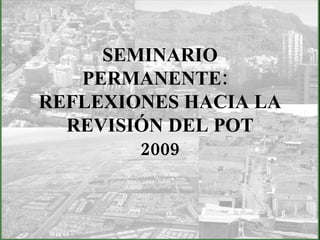 SEMINARIO PERMANENTE:  REFLEXIONES HACIA LA REVISIÓN DEL POT 2009   