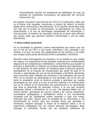 informatización escolar con programas de bibliotecas de aula, de
      cambios en contenidos curriculares, de desarrollo del currículo
      transversal, etc.

Es urgente incorporar masivamente las TIC’s en la educación, dado que
es la forma más expedita, económica y masiva de reducir la brecha
digital entre conocimiento y des-información. Si la inclusión social pasa cada
vez más por el acceso al conocimiento, la participación en redes de
conocimiento y el uso de tecnologías actualizadas de información y
comunicación, el sistema de educación actual es la clave para difundir
ese acceso dado que permite masificar conectividad y uso de redes
electrónicas.

1.5. Breve análisis transicional

En la actualidad se plantean ciertos interrogantes que tienen que ver
con el uso de las TIC’s y que hacen referencia a las actitudes y los
valores, a lo que se suma, las expectativas de los jóvenes y los niños
que ocupan buena parte del tiempo frente a pantallas y monitores.

Descifrar estos interrogantes es prioritario, en la medida en que resalta
los valores y la importancia de las actitudes, además de la indispensable
adquisición de competencias, habilidades y conocimientos que ayuden al
individuo a desarrollar al máximo sus propios talentos para aplicarlos en
la vida práctica. En este sentido, es necesario para el ejercicio docente,
acompañarlo en el proceso de incorporación por parte de éste en el
proceso y aprendizaje del uso de las tecnologías y facilitarle elementos
que le permita idear métodos de monitoreo y de evaluación del uso de
TIC’s en el proceso de aprendizaje en las escuelas, con el fin de que
tanto el estudiante como el docente accedan y aprendan las nuevas
tecnologías de uso, como a la vez, se formen criterios y se oriente dicho
uso en la mejora en la transmisión del conocimiento y su aprendizaje
que lleve al desarrollo de actitudes críticas, a la vez que combine
elementos lúdicos y formativos en su uso. Los docentes deben ser, al
mismo tiempo, aprendices de nuevos modos y de nuevos contenidos,
renovadores pedagógicos y facilitadores frente a una herramienta
novedosa que los estudiantes suelen aprender a usar con mayor
celeridad que ellos. Educar para la sociedad de la información y del
conocimiento es mucho más que cambiar libros por pantallas o
monitores, requiere conjugar lo mejor de la tradición crítica y de la
experiencia pedagógica con las nuevas opciones tecnológicas, debe
conjugar la educación formal con las prácticas cotidianas de
 