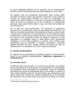 la propia capacidad cognitiva de las personas, de los conocimientos
previos y de las interacciones que éste pueda establecer con el medio.

En cualquier caso, los estudiantes comprenden mejor cuando están
envueltos en tareas y temas que cautivan su atención, lo que sugiere la
creación de conocimiento mientras se trata de comprender las
experiencias. Esto se explica en: “aprender no significa ni reemplazar un
punto de vista (el correcto) por el (el incorrecto), ni simplemente
acumular nuevo conocimiento sobre el viejo, sino más bien transformar
el conocimiento.”4
Por el lado del socio-constructivismo: “al conectarse la experiencia
personal con el conocimiento “base del aprendizaje del estudiante”, se
sitúa en el contexto social donde el estudiante construye su propio saber
a través de la interacción con otras personas, lo que propicia nuevos
conocimientos a partir de los saberes previos. Es así, como el aprender
se torna en una experiencia social en donde el contexto es muy
importante y el lenguaje juega un papel básico como herramienta
mediadora, no solo entre profesores y alumnos, sino también entre
estudiantes, que así aprenden a explicar, argumentar... Aprender
significa "aprender con otros", recoger también sus puntos de vista. La
socialización se va realizando con “otros” (iguales o expertos)


2.1. Prácticas epistemológicas

En relación con el aprendizaje es importante realizar una aproximación
parcial a las prácticas epistemológicas: Objetivismo, pragmatismo, e
interpretativísmo:

2.2. Una Nueva Teoría

A diferencia del constructivismo, una nueva teoría plantea: “la inclusión
de las tecnologías de la información, la comunicación y la identificación
de conexiones como actividades de aprendizaje”. Esto se manifiesta
removiendo las teorías de aprendizaje hacia la era digital, en donde, la
sola experimentación personal del aprendizaje que necesitamos para
actuar, debe estar influida por nuestras competencias en la formación
de conexiones. Es así como esta nueva teoría se convierte en la teoría

4
    http://dewey.uab.es/pmarques/aprendiz.htm
 