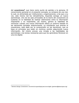 del conectivísmo5, que tiene como punto de partida a la persona. El
conocimiento personal en el presente concepto, se compone de una red,
la cual, es alimentada por instituciones u organizaciones, a las que a su
vez, esta misma red los retroalimenta, trayendo consigo un nuevo
aprendizaje. Uno de los ejes principales de la teoría del conectivísmo se
sustenta en la habilidad de realizar distinciones entre la información
importante y no importante; así mismo, genera la habilidad de
reconocer cuando una nueva información altera un entorno basado en
las decisiones tomadas anteriormente. La orientación que precisa el
conectivísmo, está dado por la comprensión en las decisiones, que se
basa en principios que están en continuo cambio adquiriendo nueva
información. Así mismo provee una mirada a las habilidades de
aprendizaje y las tareas necesarias para que los aprendices florezcan en
una era digital.




5
    Siemens George: Conectivismo: Una teoría de aprendizaje para la era digital: (gsiemens@elearnspace.org)
 
