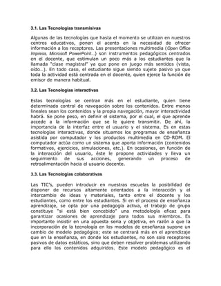 3.1. Las Tecnologías transmisivas

Algunas de las tecnologías que hasta el momento se utilizan en nuestros
centros educativos, ponen el acento en la necesidad de ofrecer
información a los receptores. Las presentaciones multimedia (Open Office
Impress, Microsoft PowerPoint…) son instrumentos pedagógicos centrados
en el docente, que estimulan un poco más a los estudiantes que la
llamada “clase magistral” ya que pone en juego más sentidos (vista,
oído…). En todo caso, el estudiante sigue siendo sujeto pasivo ya que
toda la actividad está centrada en el docente, quien ejerce la función de
emisor de manera habitual.

3.2. Las Tecnologías interactivas

Estas tecnologías se centran más en el estudiante, quien tiene
determinado control de navegación sobre los contenidos. Entre menos
lineales sean los contenidos y la propia navegación, mayor interactividad
habrá. Se pone peso, en definir el sistema, por el cual, el que aprende
accede a la información que se le quiere transmitir. De ahí, la
importancia de la interfaz entre el usuario y el sistema. Es en estas
tecnologías interactivas, donde situamos los programas de enseñanza
asistida por computador y los productos multimedia en CD-ROM. El
computador actúa como un sistema que aporta información (contenidos
formativos, ejercicios, simulaciones, etc.). En ocasiones, en función de
la interacción del usuario, éste le propone actividades y lleva un
seguimiento     de    sus   acciones,    generando    un    proceso    de
retroalimentación hacia el usuario docente.

3.3. Las Tecnologías colaborativas

Las TIC’s, pueden introducir en nuestras escuelas la posibilidad de
disponer de recursos altamente orientados a la interacción y el
intercambio de ideas y materiales, tanto entre el docente y los
estudiantes, como entre los estudiantes. Si en el proceso de enseñanza
aprendizaje, se opta por una pedagogía activa, el trabajo de grupo
constituye “si está bien concebido” una metodología eficaz para
garantizar ocasiones de aprendizaje para todos sus miembros. Es
importante insistir en una apuesta seria y objetiva, en razón a que la
incorporación de la tecnología en los modelos de enseñanza supone un
cambio de modelo pedagógico; este se centrará más en el aprendizaje
que en la enseñanza, en donde los estudiantes, no son solo receptores
pasivos de datos estáticos, sino que deben resolver problemas utilizando
para ello los contenidos adquiridos. Este modelo pedagógico es el
 