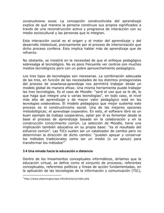 constructivismo social. La concepción constructivista del aprendizaje
explica de qué manera la persona construye sus propios significados a
través de una reconstrucción activa y progresiva de interacción con su
medio sociocultural y las personas que lo integran.

Esta interacción social es el origen y el motor del aprendizaje y del
desarrollo intelectual, precisamente por el proceso de interiorización que
dicho proceso conlleva. Esto implica hablar más de aprendizaje que de
refuerzo.

No obstante, se insistirá en la necesidad de que el enfoque pedagógico
sobresalga al tecnológico. No es poco frecuente ver centros con muchos
medios tecnológicos pero con un pobre aprovechamiento pedagógico.

Los tres tipos de tecnologías son necesarias. La combinación adecuada
de las tres, en función de las necesidades de los distintos protagonistas
del proceso de enseñanza-aprendizaje nos permitirá trabajar desde un
modelo global de manera eficaz. Una misma herramienta puede trabajar
las tres tecnologías. Es el caso de Moodle: “será el uso que se le dé, lo
que haga que integre una o varias tecnologías”, en todo caso, el nivel
más alto de aprendizaje y de mayor valor pedagógico está en las
tecnologías colaborativas. El modelo pedagógico que mejor sustenta este
proceso es el constructivismo social. Una de las mejores opciones
metodológicas; el aprendizaje cooperativo. En esto, el software libre es un
buen ejemplo de trabajo cooperativo, optar por él es fomentar desde la
base el proceso de aprendizaje basado en la colaboración y en la
construcción conocimiento común. La selección de Moodle, tiene una
implicación también educativa en su propia base: “es el resultado del
esfuerzo común”. Las TICs suelen ser un catalizador de cambio pero no
determinan la dirección de dicho cambio: “pueden apoyar y conservar
los métodos tradicionales como ser un medio (o un apoyo) para
transformar los métodos”7

3.4 Una mirada hacia la educación a distancia

Dentro de los lineamientos conceptuales informáticos, diríamos que la
educación virtual, se define como el conjunto de procesos; referentes
conceptuales, referentes políticos y líneas de acción fundamentadas, en
la aplicación de las tecnologías de la información y comunicación (TIC),
7
    http://www.elearningeuropa.info/directory/index.php
 