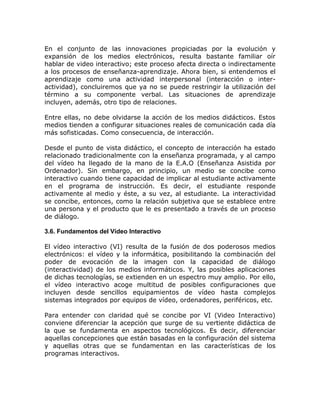 En el conjunto de las innovaciones propiciadas por la evolución y
expansión de los medios electrónicos, resulta bastante familiar oír
hablar de video interactivo; este proceso afecta directa o indirectamente
a los procesos de enseñanza-aprendizaje. Ahora bien, si entendemos el
aprendizaje como una actividad interpersonal (interacción o inter-
actividad), concluiremos que ya no se puede restringir la utilización del
término a su componente verbal. Las situaciones de aprendizaje
incluyen, además, otro tipo de relaciones.

Entre ellas, no debe olvidarse la acción de los medios didácticos. Estos
medios tienden a configurar situaciones reales de comunicación cada día
más sofisticadas. Como consecuencia, de interacción.

Desde el punto de vista didáctico, el concepto de interacción ha estado
relacionado tradicionalmente con la enseñanza programada, y al campo
del vídeo ha llegado de la mano de la E.A.O (Enseñanza Asistida por
Ordenador). Sin embargo, en principio, un medio se concibe como
interactivo cuando tiene capacidad de implicar al estudiante activamente
en el programa de instrucción. Es decir, el estudiante responde
activamente al medio y éste, a su vez, al estudiante. La interactividad
se concibe, entonces, como la relación subjetiva que se establece entre
una persona y el producto que le es presentado a través de un proceso
de diálogo.

3.6. Fundamentos del Vídeo Interactivo

El vídeo interactivo (VI) resulta de la fusión de dos poderosos medios
electrónicos: el vídeo y la informática, posibilitando la combinación del
poder de evocación de la imagen con la capacidad de diálogo
(interactividad) de los medios informáticos. Y, las posibles aplicaciones
de dichas tecnologías, se extienden en un espectro muy amplio. Por ello,
el vídeo interactivo acoge multitud de posibles configuraciones que
incluyen desde sencillos equipamientos de vídeo hasta complejos
sistemas integrados por equipos de vídeo, ordenadores, periféricos, etc.

Para entender con claridad qué se concibe por VI (Video Interactivo)
conviene diferenciar la acepción que surge de su vertiente didáctica de
la que se fundamenta en aspectos tecnológicos. Es decir, diferenciar
aquellas concepciones que están basadas en la configuración del sistema
y aquellas otras que se fundamentan en las características de los
programas interactivos.
 