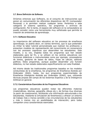 3.7. Breve Definición de Software.

Diríamos entonces que Software, es el conjunto de instrucciones que
ponen en comunicación los diferentes dispositivos del PC (computador
Personal) y le permiten realizar cualquier tarea. Pertenece a esta
categoría el sistema operativo, los programas o archivos de
configuración. Por lo tanto, el espacio del software en la computadora se
puede concebir como una herramienta muy sofisticada que permite la
creación de ambientes de aprendizaje.

3.7.1. Software Educativo

La importancia del software educativo en los procesos de enseñanza
aprendizaje; se podría decir, en ciertos términos, que lo que pretenden
es imitar la labor tutorial personalizada que realizan los profesores y
presentan modelos de representación del conocimiento en consonancia
con los procesos cognitivos que desarrollan los estudiantes. Este
modelo, a su vez, engloba todos los programas que han estado
elaborados para tal fin, y se utilizan en los centros educativos con
funciones didácticas o instrumentales como por ejemplo: procesadores
de textos, gestores de bases de datos, hojas de cálculo, editores
gráficos. Estos programas, aunque puedan desarrollar una función
didáctica, no han estado elaborados específicamente con esta finalidad.

Así mismo desde los tradicionales programas basados en los modelos
conductistas de la enseñanza, los programas de Enseñanza Asistida por
Ordenador (EAO), hasta, los aun programas experimentales de
Enseñanza Inteligente Asistida por Ordenador (EIAO), que, utilizando
técnicas propias del campo de los Sistemas Expertos y de la Inteligencia
Artificial en general.

3.7.2. Características Esenciales de los Programas Educativos

Los programas educativos pueden tratar las diferentes materias
(matemáticas, idiomas, geografía, dibujo etc.), de formas muy diversas
(a partir de cuestionarios, facilitando una información estructurada a los
estudiantes, mediante la simulación de fenómenos) y ofrecer un entorno
de trabajo más o menos sensible a las circunstancias de los estudiantes
y más o menos rico en posibilidades de interacción; pero todos
comparten cinco características esenciales:
 