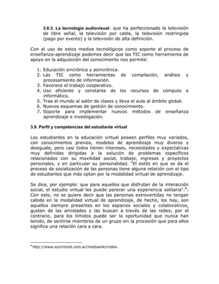 3.8.3. La tecnología audiovisual: que ha perfeccionado la televisión
         de libre señal, la televisión por cable, la televisión restringida
         (pago por evento) y la televisión de alta definición.

Con el uso de estos medios tecnológicos como soporte al proceso de
enseñanza-aprendizaje podemos decir que las TIC como herramienta de
apoyo en la adquisición del conocimiento nos permite:

      1. Educación sincrónica y asincrónica.
      2. Las TIC como herramientas de compilación, análisis y
         procesamiento de información.
      3. Favorece el trabajo cooperativo.
      4. Uso eficiente y constante de los recursos de cómputo e
         informático.
      5. Trae el mundo al salón de clases y lleva el aula al ámbito global.
      6. Nuevos esquemas de gestión de conocimiento.
      7. Soporte para implementar nuevos métodos de enseñanza
         aprendizaje e investigación.

3.9. Perfil y competencias del estudiante virtual

Los estudiantes en la educación virtual poseen perfiles muy variados,
con conocimientos previos, modelos de aprendizaje muy diverso y
desiguale, pero casi todos tienen intereses, necesidades y expectativas
muy definidas dirigidas a la solución de problemas específicos
relacionados con su movilidad social, trabajo, ingresos y proyectos
personales, y en particular su personalidad. “El estilo en que se da el
proceso de socialización de las personas tiene alguna relación con el tipo
de estudiantes que más optan por la modalidad virtual de aprendizaje.

Se dice, por ejemplo: que para aquellos que disfrutan de la interacción
social, el estudio virtual les puede parecer una experiencia solitaria”.8:
Con esto, no se quiere decir que las personas extrovertidas no tengan
cabida en la modalidad virtual de aprendizaje, de hecho, los hay, son
aquellos siempre presentes en los espacios sociales y colaborativos,
gustan de las amistades y las buscan a través de las redes; por el
contrario, para los tímidos puede ser la oportunidad que nunca han
tenido, de sentirse miembros de un grupo sin la procesión que para ellos
significa una relación cara a cara.



8
    http://www.syncronet.com.ar/mediawiki/index.
 