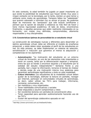 En este contexto, la edad también ha jugado un papel importante ya
que existe la posibilidad de estudiantes que hayan tenido muy poco o
ningún contacto con la tecnología, por lo tanto, sienten un gran temor a
utilizarla como medio de aprendizaje. Tampoco faltan los “sabelotodo”
que quieren sobresalir e intimidan con su actuar al grupo. No podemos
dejar de mencionar los “perezosos” que solo buscan certificarse y
piensan que la opción de estudiar a distancia es más fácil de hacer y
tiene menos rigurosidad académica. Al lado de éstos, encontramos
finalmente, a aquellas personas que están realmente interesados en su
formación, con metas muy definidas, comprometidas, altamente
responsables y muy disciplinados.

3.10. Características óptimas de personalidad de un estudiante virtual

La construcción de estrategias nuevas y diferentes para desarrollar un
óptimo aprendizaje virtual, debe ser diferente al modelo de enseñanza
presencial, y estas deben estar ajustadas al perfil de los estudiantes en
red. En este proceso, se debe implementar un sistema de selección,
sensibilización e inducción que garantice al menos la adquisición y
competencias en los aspirantes:

   o Automotivación: “La motivación del estudiante en un entorno
      virtual de formación, es uno de los elementos más importantes a
      tener en cuenta, tanto por la diferenciación espacial y temporal,
      entre las que se tiende a encontrar docente y el estudiante por la
      soledad del estudio independiente”.9 Sentarse frente a una
      pantalla, leer y bajar la información, tomarse el tiempo de chatear
      y demás, exige de una motivación interna muy poderosa para
      garantizar aprendizajes significativos y éxito en esta modalidad.
   o Cultura informática: Los estudiantes de la modalidad virtual deben
      gustar de la tecnología, disfrutar la lectura en pantalla, navegar
      por Internet, participar en comunidades virtuales de aprendizaje,
      es decir, saber utilizar las TIC’s para trabajar, informarse,
      recrearse, comunicarse, etc.
   o Ser metódicos y muy organizados.
   o Tener habilidades comunicativas y sociales
   o Estar dispuestos a asumir compromisos y retos
   o Ser excelentes lectores con períodos de concentración altos
   o Tener capacidad para aprender autónomamente haciendo uso de
      las TIC’s
   o Gustar del aprendizaje colaborativo apoyado en red
9
    Ibid http://www.syncronet.com.ar/mediawiki/index.
 