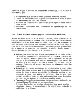 planificar mejor el proceso de enseñanza-aprendizaje, para lo cual es
importante, que:

   o Comprender que los estudiantes aprenden de forma distinta
   o Tener un instrumento que le permita determinar cuál es el estilo
     de aprendizaje de cada uno de ellos.
   o Conocer las características personales que surgen en cada uno de
     esos estilos.
   o Descubrir situaciones que favorezcan el aprendizaje de sus
     estudiantes.


3.12. Tipos de estilos de aprendizaje y sus características respectivas

Ningún estilo es superior a los demás ni indica mayor inteligencia. Al
estudiar a las personas de brillante historial académico se encuentra que
puede predominar en ellas, tanto un estilo como otro. Sin embargo, es
raro encontrar estudiantes que no presenten rasgos de todos ellos, lo
ideal sería que estuvieran equilibrados, pues demostraría la capacidad
de la persona de aprender en cualquier situación. Según Honey y
Mumford los estilos de aprendizaje se clasifican en:

    Activos: las personas que tienen preponderancia de estilo activo,
     se implican plenamente y sin prejuicios en nuevas experiencias.
     Son de mente abierta, acometen con entusiasmo las tareas
     nuevas y les encanta vivir nuevas experiencias. Les gustan los
     desafíos y se aburren con los plazos largos. Son personas que se
     adaptan fácilmente al grupo y centran a su alrededor todas las
     actividades.
    Reflexivos: les gusta considerar las experiencias y observarlas
     desde diferentes perspectivas. Analizan los datos con detenimiento
     antes de llegar a alguna conclusión. Su filosofía consiste en ser
     prudente y mirar bien antes de continuar. Son personas que
     gustan considerar todas las alternativas posibles antes de realizar
     un movimiento. Valoran la experiencia propia y ajena.
    Teóricos: enfocan los problemas de forma vertical, escalonada, por
     etapas lógicas. Tienden a ser perfeccionistas.
     Integran los hechos en teorías coherentes. Les gusta analizar y
     sintetizar. Buscan la racionalidad y la objetividad, evitando lo
     subjetivo y lo ambiguo.
 