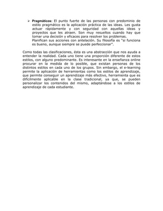 Pragmáticos: El punto fuerte de las personas con predominio de
    estilo pragmático es la aplicación práctica de las ideas. Les gusta
    actuar rápidamente y con seguridad con aquellas ideas y
    proyectos que les atraen. Son muy resueltos cuando hay que
    tomar una decisión y eficaces para resolver los problemas.
    Planifican sus acciones con antelación. Su filosofía es “si funciona
    es bueno, aunque siempre se puede perfeccionar”.

Como todas las clasificaciones, ésta es una abstracción que nos ayuda a
entender la realidad. Cada uno tiene una proporción diferente de estos
estilos, con alguno predominante. Es interesante en la enseñanza online
procurar en la medida de lo posible, que existan personas de los
distintos estilos en cada uno de los grupos. Sin embargo, el e-learning
permite la aplicación de herramientas como los estilos de aprendizaje,
que permite conseguir un aprendizaje más efectivo, herramienta que es
difícilmente aplicable en la clase tradicional, ya que, se pueden
personalizar los contenidos del mismo, adaptándose a los estilos de
aprendizaje de cada estudiante.
 