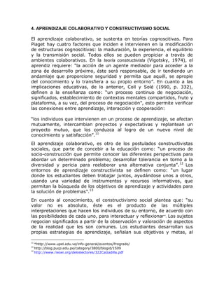 4. APRENDIZAJE COLABORATIVO Y CONSTRUCTIVISMO SOCIAL

El aprendizaje colaborativo, se sustenta en teorías cognoscitivas. Para
Piaget hay cuatro factores que inciden e intervienen en la modificación
de estructuras cognoscitivas: la maduración, la experiencia, el equilibrio
y la transmisión social. Todos ellos se pueden propiciar a través de
ambientes colaborativos. En la teoría constructivista (Vigotsky, 1974), el
aprendiz requiere: “la acción de un agente mediador para acceder a la
zona de desarrollo próximo, éste será responsable, de ir tendiendo un
andamiaje que proporcione seguridad y permita que aquél, se apropie
del conocimiento y lo transfiera a su propio entorno”. En cuanto a las
implicaciones educativas, de lo anterior, Coll y Solé (1990, p. 332),
definen a la enseñanza como: “un proceso continuo de negociación,
significados, establecimiento de contextos mentales compartidos, fruto y
plataforma, a su vez, del proceso de negociación”, esto permite verificar
las conexiones entre aprendizaje, interacción y cooperación:

“los individuos que intervienen en un proceso de aprendizaje, se afectan
mutuamente, intercambian proyectos y expectativas y replantean un
proyecto mutuo, que los conduzca al logro de un nuevo nivel de
conocimiento y satisfacción”.11
El aprendizaje colaborativo, es otro de los postulados constructivistas
sociales, que parte de concebir a la educación como: “un proceso de
socio-construcción que permite conocer las diferentes perspectivas para
abordar un determinado problema; desarrollar tolerancia en torno a la
diversidad y pericia para reelaborar una alternativa conjunta”. 12 Los
entornos de aprendizaje constructivista se definen como: “un lugar
donde los estudiantes deben trabajar juntos, ayudándose unos a otros,
usando una variedad de instrumentos y recursos informativos, que
permitan la búsqueda de los objetivos de aprendizaje y actividades para
la solución de problemas”.13
En cuanto al conocimiento, el constructivismo social plantea que: “su
valor no es absoluto, éste es el producto de las múltiples
interpretaciones que hacen los individuos de su entorno, de acuerdo con
las posibilidades de cada uno, para interactuar y reflexionar ”. Los sujetos
negocian significados a partir de la observación y valoración de aspectos
de la realidad que les son comunes. Los estudiantes desarrollan sus
propias estrategias de aprendizaje, señalan sus objetivos y metas, al

11
   *http://www.upel.edu.ve/info-general/eventos/Pregrado/
12
   http://blog.pucp.edu.pe/category/3800/blogid/1509
13
   http://www.rieoei.org/deloslectores/322Calzadilla.pdf
 
