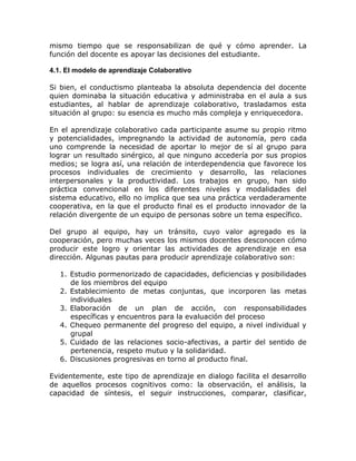 mismo tiempo que se responsabilizan de qué y cómo aprender. La
función del docente es apoyar las decisiones del estudiante.

4.1. El modelo de aprendizaje Colaborativo

Si bien, el conductismo planteaba la absoluta dependencia del docente
quien dominaba la situación educativa y administraba en el aula a sus
estudiantes, al hablar de aprendizaje colaborativo, trasladamos esta
situación al grupo: su esencia es mucho más compleja y enriquecedora.

En el aprendizaje colaborativo cada participante asume su propio ritmo
y potencialidades, impregnando la actividad de autonomía, pero cada
uno comprende la necesidad de aportar lo mejor de sí al grupo para
lograr un resultado sinérgico, al que ninguno accedería por sus propios
medios; se logra así, una relación de interdependencia que favorece los
procesos individuales de crecimiento y desarrollo, las relaciones
interpersonales y la productividad. Los trabajos en grupo, han sido
práctica convencional en los diferentes niveles y modalidades del
sistema educativo, ello no implica que sea una práctica verdaderamente
cooperativa, en la que el producto final es el producto innovador de la
relación divergente de un equipo de personas sobre un tema específico.

Del grupo al equipo, hay un tránsito, cuyo valor agregado es la
cooperación, pero muchas veces los mismos docentes desconocen cómo
producir este logro y orientar las actividades de aprendizaje en esa
dirección. Algunas pautas para producir aprendizaje colaborativo son:

   1. Estudio pormenorizado de capacidades, deficiencias y posibilidades
      de los miembros del equipo
   2. Establecimiento de metas conjuntas, que incorporen las metas
      individuales
   3. Elaboración de un plan de acción, con responsabilidades
      específicas y encuentros para la evaluación del proceso
   4. Chequeo permanente del progreso del equipo, a nivel individual y
      grupal
   5. Cuidado de las relaciones socio-afectivas, a partir del sentido de
      pertenencia, respeto mutuo y la solidaridad.
   6. Discusiones progresivas en torno al producto final.

Evidentemente, este tipo de aprendizaje en dialogo facilita el desarrollo
de aquellos procesos cognitivos como: la observación, el análisis, la
capacidad de síntesis, el seguir instrucciones, comparar, clasificar,
 
