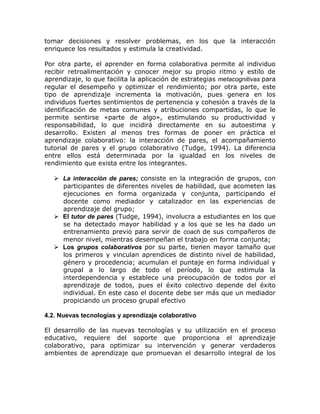 tomar decisiones y resolver problemas, en los que la interacción
enriquece los resultados y estimula la creatividad.

Por otra parte, el aprender en forma colaborativa permite al individuo
recibir retroalimentación y conocer mejor su propio ritmo y estilo de
aprendizaje, lo que facilita la aplicación de estrategias metacognitivas para
regular el desempeño y optimizar el rendimiento; por otra parte, este
tipo de aprendizaje incrementa la motivación, pues genera en los
individuos fuertes sentimientos de pertenencia y cohesión a través de la
identificación de metas comunes y atribuciones compartidas, lo que le
permite sentirse «parte de algo», estimulando su productividad y
responsabilidad, lo que incidirá directamente en su autoestima y
desarrollo. Existen al menos tres formas de poner en práctica el
aprendizaje colaborativo: la interacción de pares, el acompañamiento
tutorial de pares y el grupo colaborativo (Tudge, 1994). La diferencia
entre ellos está determinada por la igualdad en los niveles de
rendimiento que exista entre los integrantes.

    La interacción de pares; consiste en la integración de grupos, con
     participantes de diferentes niveles de habilidad, que acometen las
     ejecuciones en forma organizada y conjunta, participando el
     docente como mediador y catalizador en las experiencias de
     aprendizaje del grupo;
    El tutor de pares (Tudge, 1994), involucra a estudiantes en los que
     se ha detectado mayor habilidad y a los que se les ha dado un
     entrenamiento previo para servir de coach de sus compañeros de
     menor nivel, mientras desempeñan el trabajo en forma conjunta;
    Los grupos colaborativos por su parte, tienen mayor tamaño que
     los primeros y vinculan aprendices de distinto nivel de habilidad,
     género y procedencia; acumulan el puntaje en forma individual y
     grupal a lo largo de todo el período, lo que estimula la
     interdependencia y establece una preocupación de todos por el
     aprendizaje de todos, pues el éxito colectivo depende del éxito
     individual. En este caso el docente debe ser más que un mediador
     propiciando un proceso grupal efectivo

4.2. Nuevas tecnologías y aprendizaje colaborativo

El desarrollo de las nuevas tecnologías y su utilización en el proceso
educativo, requiere del soporte que proporciona el aprendizaje
colaborativo, para optimizar su intervención y generar verdaderos
ambientes de aprendizaje que promuevan el desarrollo integral de los
 