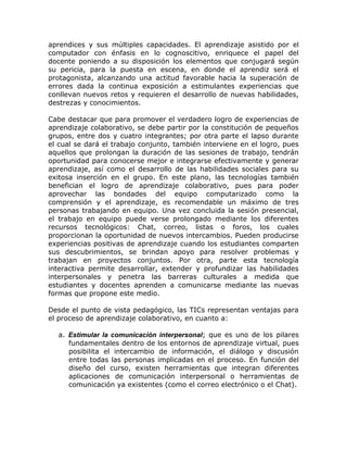aprendices y sus múltiples capacidades. El aprendizaje asistido por el
computador con énfasis en lo cognoscitivo, enriquece el papel del
docente poniendo a su disposición los elementos que conjugará según
su pericia, para la puesta en escena, en donde el aprendiz será el
protagonista, alcanzando una actitud favorable hacia la superación de
errores dada la continua exposición a estimulantes experiencias que
conllevan nuevos retos y requieren el desarrollo de nuevas habilidades,
destrezas y conocimientos.

Cabe destacar que para promover el verdadero logro de experiencias de
aprendizaje colaborativo, se debe partir por la constitución de pequeños
grupos, entre dos y cuatro integrantes; por otra parte el lapso durante
el cual se dará el trabajo conjunto, también interviene en el logro, pues
aquellos que prolongan la duración de las sesiones de trabajo, tendrán
oportunidad para conocerse mejor e integrarse efectivamente y generar
aprendizaje, así como el desarrollo de las habilidades sociales para su
exitosa inserción en el grupo. En este plano, las tecnologías también
benefician el logro de aprendizaje colaborativo, pues para poder
aprovechar las bondades del equipo computarizado como la
comprensión y el aprendizaje, es recomendable un máximo de tres
personas trabajando en equipo. Una vez concluida la sesión presencial,
el trabajo en equipo puede verse prolongado mediante los diferentes
recursos tecnológicos: Chat, correo, listas o foros, los cuales
proporcionan la oportunidad de nuevos intercambios. Pueden producirse
experiencias positivas de aprendizaje cuando los estudiantes comparten
sus descubrimientos, se brindan apoyo para resolver problemas y
trabajan en proyectos conjuntos. Por otra, parte esta tecnología
interactiva permite desarrollar, extender y profundizar las habilidades
interpersonales y penetra las barreras culturales a medida que
estudiantes y docentes aprenden a comunicarse mediante las nuevas
formas que propone este medio.

Desde el punto de vista pedagógico, las TICs representan ventajas para
el proceso de aprendizaje colaborativo, en cuanto a:

  a. Estimular la comunicación interpersonal; que es uno de los pilares
     fundamentales dentro de los entornos de aprendizaje virtual, pues
     posibilita el intercambio de información, el diálogo y discusión
     entre todas las personas implicadas en el proceso. En función del
     diseño del curso, existen herramientas que integran diferentes
     aplicaciones de comunicación interpersonal o herramientas de
     comunicación ya existentes (como el correo electrónico o el Chat).
 