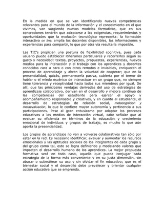 En la medida en que se van identificando nuevas competencias
relevantes para el mundo de la información y el conocimiento en el que
vivimos, van surgiendo nuevos modelos formativos, que en sus
concreciones tendrán que adaptarse a las exigencias, requerimientos y
oportunidades que la evolución tecnológica representa: la formación
interactiva on line, amplía los docentes disponibles, las informaciones y
experiencias para compartir, lo que por otra vía resultaría imposible.

Las TIC’s propician una postura de flexibilidad cognitiva, pues cada
usuario puede establecer itinerarios particulares y recorrerlos según su
gusto y necesidad: textos, proyectos, propuestas, experiencias, nuevos
medios para la interacción y el trabajo con los aprendices y docentes
conocidos cara a cara o con otros remotos e invisibles, enriquecen el
proceso de aprendizaje y abren la voluntad de cooperar; que en la
presencialidad, quizás, permanecería pasiva, cubierta por el temor de
hablar o el miedo escénico de interactuar en un grupo que, no siempre
tiene tolerancia y receptividad hacia todos sus miembros por igual. De
allí, que las principales ventajas derivadas del uso de estrategias de
aprendizaje colaborativo, derivan en el desarrollo y mejora continua de
las competencias del estudiante para ejercer el apoyo y
acompañamiento responsable y creativos, y en cuanto al estudiante, el
desarrollo de estrategias de relación social, metacognición y
metaevaluación, lo que le confiere mayor autonomía y pertinencia a sus
participaciones. Pese al gran entusiasmo por adaptar los procesos
educativos a los medios de interacción virtual, cabe señalar que al
evaluar su eficiencia en términos de la educación y crecimiento
emocional de individuos y grupos de trabajo, es mucho lo que aún
aporta la presencialidad.

Los grupos de aprendizaje no van a volverse colaborativos tan sólo por
estar en la red. Es necesario identificar, evaluar y aumentar los recursos
emocionales y las aptitudes sociales de los integrantes de cada grupo y
del grupo como tal, esto se logra definiendo y modelando valores que
impacten el desarrollo humano de los aprendices. La mejor propuesta
formativa será en todo caso, aquella que pueda conjugar cada
estrategia de la forma más conveniente y en su justa dimensión, sin
abusar o subestimar su uso y sin olvidar el fin educativo; que es el
bienestar social y el desarrollo debe prevalecer y orientar cualquier
acción educativa que se emprenda.
 