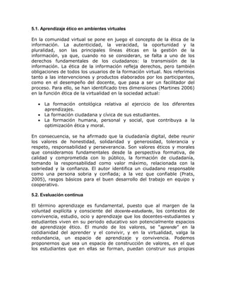 5.1. Aprendizaje ético en ambientes virtuales

En la comunidad virtual se pone en juego el concepto de la ética de la
información. La autenticidad, la veracidad, la oportunidad y la
pluralidad, son las principales líneas éticas en la gestión de la
información, ya que, cuando no se consideran, se falta a uno de los
derechos fundamentales de los ciudadanos: la transmisión de la
información. La ética de la información refleja derechos, pero también
obligaciones de todos los usuarios de la formación virtual. Nos referimos
tanto a las intervenciones y productos elaborados por los participantes,
como en el desempeño del docente, que pasa a ser un facilitador del
proceso. Para ello, se han identificado tres dimensiones (Martines 2006)
en la función ética de la virtualidad en la sociedad actual:

    La formación ontológica relativa al ejercicio de los diferentes
     aprendizajes.
    La formación ciudadana y cívica de sus estudiantes.
    La formación humana, personal y social, que contribuya a la
     optimización ética y moral.

En consecuencia, se ha afirmado que la ciudadanía digital, debe reunir
los valores de honestidad, solidaridad y generosidad, tolerancia y
respeto, responsabilidad y perseverancia. Son valores éticos y morales
que consideramos fundamentales desde la perspectiva formativa, de
calidad y comprometida con lo público, la formación de ciudadanía,
tomando la responsabilidad como valor máximo, relacionada con la
sobriedad y la confianza. El autor identifica un ciudadano responsable
como una persona sobria y confiada; a la vez que confiable (Prats,
2005), rasgos básicos para el buen desarrollo del trabajo en equipo y
cooperativo.

5.2. Evaluación continua

El término aprendizaje es fundamental, puesto que al margen de la
voluntad explícita y consciente del docente-estudiante, los contextos de
convivencia, estudio, ocio y aprendizaje que los docentes-estudiantes y
estudiantes viven en su periodo educativo son potencialmente espacios
de aprendizaje ético. El mundo de los valores, se “aprende” en la
cotidianidad del aprender y el convivir, y en la virtualidad, valga la
redundancia, un espacio de aprendizaje y convivencia. Podemos
proponernos que sea un espacio de construcción de valores, en el que
los estudiantes que en ellas se forman, puedan construir sus propias
 