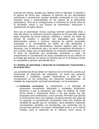 matrices de valores, guiados por ideales como la dignidad, la libertad y
la justicia de forma que, mediante el ejercicio de sus aprendizajes
contribuyan a transformar nuestra sociedad, avanzando en una mayor
inclusión social y profundizando en los valores de la democracia
participativa. Pero no lo conseguiremos si limitamos la función ética de
la formación virtual a una función de transmisión, instrucción y
reproducción de tales valores.

Para que el aprendizaje virtual, suponga también aprendizaje ético y
éste sea eficaz, es necesario construir espacios en los que tales valores
estén presentes de forma habitual, cotidiana y natural. No todas las
formas de enseñar y aprender son adecuadas para apreciar
determinados valores y construir matrices de valores personales
orientados a la consolidación de estilos de vida personales y
comunitarios, activos y democráticos. Nuestro objetivo debe ser el
favorecer, que el estudiante sea y se sienta competente éticamente y,
por lo tanto, lograr que su participación en contextos colaborativos y en
la toma de decisiones sea ponderada, pertinente y justa. Es
precisamente la consideración de estas competencias la que influirá en
la mirada del docente, al valorar los ámbitos que en la formación virtual
es susceptible a generar aprendizaje ético.

5.3. Ámbitos de Aprendizaje y Desarrollo de Competencias Transversales y
de Carácter Ético.

Las competencias éticas deben ser objetivos de la formación, puesto que
contribuyen al desarrollo del estudiante, en tanto que persona,
profesional y ciudadano, pueden desarrollarse a partir de su
consideración en los contenidos, las relaciones interpersonales, los
modelos de organización social del aprendizaje y en la evaluación.

  a) Contenidos curriculares: La presentación y el abordaje de
     situaciones moralmente relevantes y complejas éticamente,
     favorecen a que el estudiante sea capaz de analizar de mejor
     forma temas y situaciones afines a las que tendrá que dar
     respuesta como profesional y como persona. Permiten que perciba
     la controversia como una realidad y progresivamente sea capaz de
     no expresar un pensamiento únicamente lineal sino analizar las
     variables de aquello que es “complejo”, para establecer relaciones
     convergentes, paralelas y/o divergentes. Los contenidos son la
     excusa para generar una mayor sensibilidad moral y en la misma
     medida, para el desarrollo de la reflexión socio moral, el
 
