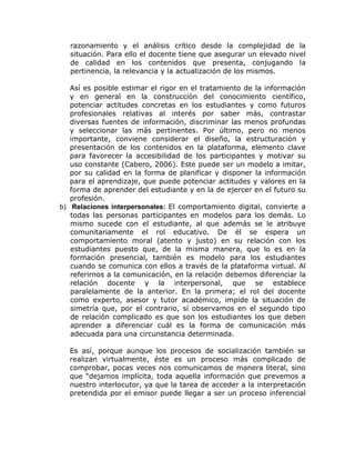 razonamiento y el análisis crítico desde la complejidad de la
  situación. Para ello el docente tiene que asegurar un elevado nivel
  de calidad en los contenidos que presenta, conjugando la
  pertinencia, la relevancia y la actualización de los mismos.

   Así es posible estimar el rigor en el tratamiento de la información
   y en general en la construcción del conocimiento científico,
   potenciar actitudes concretas en los estudiantes y como futuros
   profesionales relativas al interés por saber más, contrastar
   diversas fuentes de información, discriminar las menos profundas
   y seleccionar las más pertinentes. Por último, pero no menos
   importante, conviene considerar el diseño, la estructuración y
   presentación de los contenidos en la plataforma, elemento clave
   para favorecer la accesibilidad de los participantes y motivar su
   uso constante (Cabero, 2006). Este puede ser un modelo a imitar,
   por su calidad en la forma de planificar y disponer la información
   para el aprendizaje, que puede potenciar actitudes y valores en la
   forma de aprender del estudiante y en la de ejercer en el futuro su
   profesión.
b) Relaciones interpersonales: El comportamiento digital, convierte a
   todas las personas participantes en modelos para los demás. Lo
   mismo sucede con el estudiante, al que además se le atribuye
   comunitariamente el rol educativo. De él se espera un
   comportamiento moral (atento y justo) en su relación con los
   estudiantes puesto que, de la misma manera, que lo es en la
   formación presencial, también es modelo para los estudiantes
   cuando se comunica con ellos a través de la plataforma virtual. Al
   referirnos a la comunicación, en la relación debemos diferenciar la
   relación docente y la interpersonal, que se establece
   paralelamente de la anterior. En la primera; el rol del docente
   como experto, asesor y tutor académico, impide la situación de
   simetría que, por el contrario, sí observamos en el segundo tipo
   de relación complicado es que son los estudiantes los que deben
   aprender a diferenciar cuál es la forma de comunicación más
   adecuada para una circunstancia determinada.

  Es así, porque aunque los procesos de socialización también se
  realizan virtualmente, éste es un proceso más complicado de
  comprobar, pocas veces nos comunicamos de manera literal, sino
  que “dejamos implícita, toda aquella información que prevemos a
  nuestro interlocutor, ya que la tarea de acceder a la interpretación
  pretendida por el emisor puede llegar a ser un proceso inferencial
 