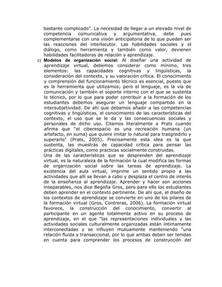 bastante complicado”. La necesidad de llegar a un elevado nivel de
   competencia      comunicativa     y   argumentativa,     debe    pues
   complementarse con una visión anticipatoria de lo que pueden ser
   las reacciones del interlocutor. Las habilidades sociales y el
   diálogo, como herramienta y también como valor, devienen
   habilidades facilitadoras de relación y aprendizaje.
c) Modelos de organización social: Al diseñar una actividad de
   aprendizaje virtual, debemos considerar como mínimo, tres
   elementos: las capacidades cognitivas y lingüísticas, la
   consideración del contexto, y su valoración crítica. El conocimiento
   y comprensión del funcionamiento técnico es esencial, puesto que
   es la herramienta que utilizamos; pero el lenguaje, es la vía de
   comunicación y también el soporte interno con el que se sustenta
   lo técnico, por lo que para poder contribuir a la formación de los
   estudiantes debemos asegurar un lenguaje compartido en la
   intersubjetividad. De ahí que debamos añadir a las competencias
   cognitivas y lingüísticas, el conocimiento de las características del
   contexto, el uso que se le da y las consecuencias sociales y
   personales de dicho uso. Citamos literalmente a Prats cuando
   afirma que “el ciberespacio es una recreación humana (un
   artefacto, en suma) que quiere imitar lo natural para trasgredirlo y
   superarlo” (Prats, 2005). Precisamente esta idea es la que
   sustenta, las muestras de capacidad crítica para pensar las
   prácticas digitales, como practicas socialmente construidas.
   Una de las características que se desprenden del aprendizaje
   virtual, es la naturaleza de la formación la cual modifica las formas
   de organización social sobre las tareas de aprendizaje. La
   existencia del aula virtual, imprime un sentido propio a las
   actividades que allí se llevan a cabo y desplaza el centro de interés
   de la enseñanza al aprendizaje. Aprender y hacer son acciones
   inseparables, nos dice Begoña Gros, pero para ello los estudiantes
   deben aprender en el contexto pertinente. De ahí que, el diseño de
   los contextos de aprendizaje se convierte en uno de los pilares de
   la formación virtual (Gros, Contreras, 2006). La formación virtual
   favorece, la construcción del conocimiento, convertir al
   participante en un agente totalmente activo en su proceso de
   aprendizaje, en el que “las representaciones individuales y las
   actividades sociales culturalmente organizadas están íntimamente
   interconectadas y se influyen mutuamente manteniendo “una
   relación fluida y transaccional, por lo que ambas deben ser tenidas
   en cuenta para comprender los procesos de construcción del
 