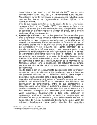 conocimiento que llevan a cabo los estudiantes”14 en las aulas
          convencionales (Coll,1990, 162 ) y también en las aulas virtuales.
          No podemos dejar de mencionar las comunidades virtuales, como
          una de las formas de organizaciones sociales típicas de la
          formación virtual.
          Uno de sus rasgos definitorios, es la búsqueda de la construcción
          de conocimiento social (García, 2007), para lo que se favorece la
          división de tareas y el conocimiento personal, que posteriormente,
          se socializa en el software para el trabajo en grupo, por lo que se
          enriquece al ponerlo en común.
       d) Aprendizaje autónomo: Una de las premisas fundamentales para
          que la formación virtual revierta realmente en un aprendizaje del
          estudiante, es que muestren competencias personales para el
          aprendizaje autónomo. En las actividades de formación virtual, el
          estudiante asume un rol mucho más activo en su propio proceso
          de aprendizaje y se convierte en agente promotor de la
          transformación de la información en conocimiento a partir de un
          proceso de aprendizaje mucho más significativo para él. A la vez,
          el aprendizaje autónomo favorece que la persona se sienta
          competente para aprender a lo largo de la vida. Desaparece la
          memorización de la información y se centra en la construcción del
          conocimiento a partir de la reestructuración de la información. La
          formación virtual pone a disposición del estudiante un amplio
          volumen de información, pero son ellos quienes la convierten en
          conocimiento.
          Puede llegar a ser un inconveniente que requiere más inversión y
          tiempo por parte del docente y los estudiantes, como mínimo en
          los primeros estadios de la formación virtual, para llegar a
          desarrollar las habilidades para el aprendizaje autónomo.
          Aprender autónomamente implica, la “creación de una estrategia
          personal de información”15 y el desarrollo de destrezas de
          construcción de conocimiento, entre las que destacamos: la
          capacidad para comprender un problema y seguir un conjunto de
          pasos (valorando las herramientas que tenemos al alcance y las
          que debemos conseguir) y la capacidad para realizar juicios de
          valor informados. Paralelamente a todo esto, potenciar el
          aprendizaje autónomo, también se refiere a aceptar que, en
          ocasiones el trabajo es individual y que, precisamente por ello, es
          susceptible de mejora. Se relaciona directamente con el valor del
          esfuerzo, fundamental para poder afrontar los pequeños
14
     http:usal.es/teoriaeducacion/vol9.No 1
15
     Ibid http:usal.es/teoriaeducacion/vol9.No 1
 