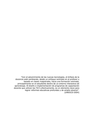"Con el advenimiento de las nuevas tecnologías, el énfasis de la
  docencia está cambiando, desde un enfoque centrado en el profesor y
           basado en clases magistrales, hacia una formación centrada,
    principalmente en el estudiante dentro de un entorno interactivo de
 aprendizaje. El diseño e implementación de programas de capacitación
docente que utilicen las TIC’s efectivamente, es un elemento clave para
             lograr reformas educativas profundas y de amplio alcance".
                                                        (UNESCO-2004)
 