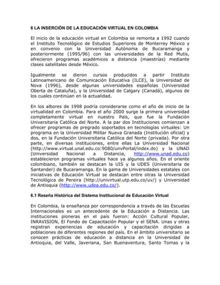 6 LA INSERCIÓN DE LA EDUCACIÓN VIRTUAL EN COLOMBIA

El inicio de la educación virtual en Colombia se remonta a 1992 cuando
el Instituto Tecnológico de Estudios Superiores de Monterrey México y
en convenio con la Universidad Autónoma de Bucaramanga y
posteriormente (1995/96) con las universidades de la Red Mutis,
ofrecieron programas académicos a distancia (maestrías) mediante
clases satelitales desde México.

Igualmente     se   dieron cursos producidos a partir         Instituto
Latinoamericano de Comunicación Educativa (ILCE), la Universidad de
Nova (1996), desde algunas universidades españolas (Universidad
Oberta de Cataluña), y la Universidad de Calgary (Canadá), algunos de
los cuales continúan en la actualidad.

En los albores de 1998 podría considerarse como el año de inicio de la
virtualidad en Colombia. Para el año 2000 surge la primera universidad
completamente virtual en nuestro País, que fue la Fundación
Universitaria Católica del Norte. A la par dos Instituciones comienzan a
ofrecer programas de pregrado soportados en tecnologías virtuales: Un
programa en la Universidad Militar Nueva Granada (Institución oficial) y
dos, en la Fundación Universitaria Católica del Norte (privada). Por otra
parte, en diversas instituciones, entre ellas La Universidad Nacional
(http://www.virtual.unal.edu.co:9080/unvPortal/index.do) y la UNAD
(Universidad     Nacional    a    Distancia,    http://www.unad.edu.co)
establecieron programas virtuales hace ya algunos años. En el oriente
colombiano, también se destacan la UIS y la UDES (Universitaria de
Santander) de Bucaramanga. En la gama de Universidades estatales con
iniciativas de Educación Virtual se destacan entre otras la Universidad
Tecnológica de Pereira (http://univirtual.utp.edu.co/uv/) y Universidad
de Antioquia (http://www.udea.edu.co/).

6.1 Reseña Histórica del Sistema Institucional de Educación Virtual

En Colombia, la enseñanza por correspondencia a través de las Escuelas
Internacionales es un antecedente de la Educación a Distancia. Las
instituciones pioneras en el país fueron: Acción Cultural Popular,
INRAVISION, El Fondo de Capacitación Popular y el SENA. Unas y otras
registran experiencias de educación y capacitación dirigidas a
poblaciones de diferentes regiones del país. En el ámbito universitario se
conocen prácticas de educación a distancia en la Universidad de
Antioquia, del Valle, Javeriana, San Buenaventura, Santo Tomas y la
 
