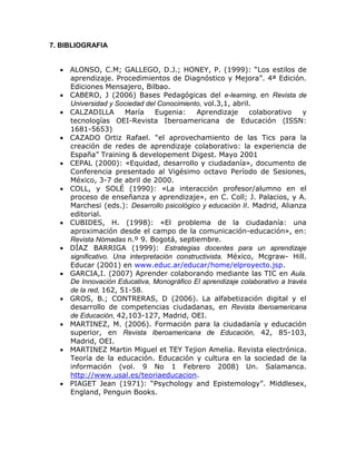 7. BIBLIOGRAFIA


   ALONSO, C.M; GALLEGO, D.J.; HONEY, P. (1999): “Los estilos de
    aprendizaje. Procedimientos de Diagnóstico y Mejora”. 4ª Edición.
    Ediciones Mensajero, Bilbao.
   CABERO, J (2006) Bases Pedagógicas del e-learning, en Revista de
    Universidad y Sociedad del Conocimiento, vol.3,1, abril.
   CALZADILLA        María     Eugenia:    Aprendizaje     colaborativo    y
    tecnologías OEI-Revista Iberoamericana de Educación (ISSN:
    1681-5653)
   CAZADO Ortiz Rafael. “el aprovechamiento de las Tics para la
    creación de redes de aprendizaje colaborativo: la experiencia de
    España” Training & developement Digest. Mayo 2001
   CEPAL (2000): «Equidad, desarrollo y ciudadanía», documento de
    Conferencia presentado al Vigésimo octavo Período de Sesiones,
    México, 3-7 de abril de 2000.
   COLL, y SOLÉ (1990): «La interacción profesor/alumno en el
    proceso de enseñanza y aprendizaje», en C. Coll; J. Palacios, y A.
    Marchesi (eds.): Desarrollo psicológico y educación II. Madrid, Alianza
    editorial.
   CUBIDES, H. (1998): «El problema de la ciudadanía: una
    aproximación desde el campo de la comunicación-educación», en:
    Revista Nómadas n.º 9. Bogotá, septiembre.
   DÍAZ BARRIGA (1999): Estrategias docentes para un aprendizaje
    significativo. Una interpretación constructivista. México, Mcgraw- Hill.
    Educar (2001) en www.educ.ar/educar/home/elproyecto.jsp.
   GARCIA,I. (2007) Aprender colaborando mediante las TIC en Aula.
    De Innovación Educativa, Monográfico El aprendizaje colaborativo a través
    de la red, 162, 51-58.
   GROS, B.; CONTRERAS, D (2006). La alfabetización digital y el
    desarrollo de competencias ciudadanas, en Revista Iberoamericana
    de Educación, 42,103-127, Madrid, OEI.
   MARTINEZ, M. (2006). Formación para la ciudadanía y educación
    superior, en Revista Iberoamericana de Educación, 42, 85-103,
    Madrid, OEI.
   MARTINEZ Martin Miguel et TEY Tejion Amelia. Revista electrónica.
    Teoría de la educación. Educación y cultura en la sociedad de la
    información (vol. 9 No 1 Febrero 2008) Un. Salamanca.
    http://www.usal.es/teoriaeducacion.
   PIAGET Jean (1971): “Psychology and Epistemology”. Middlesex,
    England, Penguin Books.
 