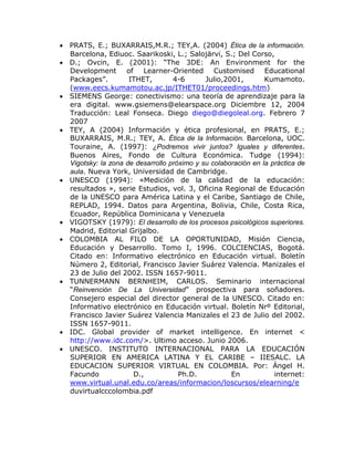  PRATS, E.; BUXARRAIS,M.R.; TEY,A. (2004) Ética de la información.
  Barcelona, Ediuoc. Saarikoski, L.; Salojärvi, S.; Del Corso,
 D.; Ovcin, E. (2001): “The 3DE: An Environment for the
  Development of Learner-Oriented Customised Educational
  Packages”.         ITHET,        4-6       Julio,2001,        Kumamoto.
  (www.eecs.kumamotou.ac.jp/ITHET01/proceedings.htm)
 SIEMENS George: conectivismo: una teoría de aprendizaje para la
  era digital. www.gsiemens@elearspace.org Diciembre 12, 2004
  Traducción: Leal Fonseca. Diego diego@diegoleal.org. Febrero 7
  2007
 TEY, A (2004) Información y ética profesional, en PRATS, E.;
  BUXARRAIS, M.R.; TEY, A. Ética de la Información. Barcelona, UOC.
  Touraine, A. (1997): ¿Podremos vivir juntos? Iguales y diferentes.
  Buenos Aires, Fondo de Cultura Económica. Tudge (1994):
  Vigotsky: la zona de desarrollo próximo y su colaboración en la práctica de
  aula. Nueva York, Universidad de Cambridge.
 UNESCO (1994): «Medición de la calidad de la educación:
  resultados », serie Estudios, vol. 3, Oficina Regional de Educación
  de la UNESCO para América Latina y el Caribe, Santiago de Chile,
  REPLAD, 1994. Datos para Argentina, Bolivia, Chile, Costa Rica,
  Ecuador, República Dominicana y Venezuela
 VIGOTSKY (1979): El desarrollo de los procesos psicológicos superiores.
  Madrid, Editorial Grijalbo.
 COLOMBIA AL FILO DE LA OPORTUNIDAD, Misión Ciencia,
  Educación y Desarrollo. Tomo I, 1996. COLCIENCIAS, Bogotá.
  Citado en: Informativo electrónico en Educación virtual. Boletín
  Número 2, Editorial, Francisco Javier Suárez Valencia. Manizales el
  23 de Julio del 2002. ISSN 1657-9011.
 TUNNERMANN BERNHEIM, CARLOS. Seminario internacional
  “Reinvención De La Universidad” prospectiva para soñadores.
  Consejero especial del director general de la UNESCO. Citado en:
  Informativo electrónico en Educación virtual. Boletín Nrº Editorial,
  Francisco Javier Suárez Valencia Manizales el 23 de Julio del 2002.
  ISSN 1657-9011.
 IDC. Global provider of market intelligence. En internet <
  http://www.idc.com/>. Ultimo acceso. Junio 2006.
 UNESCO. INSTITUTO INTERNACIONAL PARA LA EDUCACIÓN
  SUPERIOR EN AMERICA LATINA Y EL CARIBE – IIESALC. LA
  EDUCACION SUPERIOR VIRTUAL EN COLOMBIA. Por: Ángel H.
  Facundo             D.,            Ph.D.           En            internet:
  www.virtual.unal.edu.co/areas/informacion/loscursos/elearning/e
  duvirtualcccolombia.pdf
 