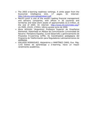  The 2003 e-learning readiness rankings. A white paper from the
  Economist     Intelligence    Unit,    17   pages.   En    Internet:
  http://eb.eiu.com/upload/elearn.pdf
 Merrill Lynch is one of the world’s leading financial management
  and advisory companies, with offices in 36 countries and
  territories and total client assets of approximately $1.6 trillion, at
  the end of 2004. En internet: http://www.ml.com/index.asp?
  id=7695_15125_17454> Ultimo acceso junio de 2006
 Alicia Achimón (Argentina) Profesora Superior de Enseñanza
  Elemental. Diplomada en Medios de Comunicación (universidad de
  Navarra -Pamplona España). Cursó Desarrollo y gerenciamiento de
  Proyectos E-Learniing (UTN). Es Coordinadora pedagógica del
  Programa de Teleformación para Reguladores Latinoamericanos de
  ADERASA.
 GALLEGO RODRIGUEZ, Alejandrino y MARTÍNEZ CARO, Eva. Pág.
  1/10 Estilos de aprendizaje y e-learning. hacia un mayor
  rendimiento académico.
 