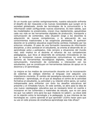 INTRODUCCION

En un mundo que cambia vertiginosamente, nuestra educación enfrenta
el desafío de dar respuesta a las nuevas necesidades que surgen en la
sociedad globalizada, donde las tecnologías de la comunicación y la
información están configurando nuevos escenarios. Es bien sabido, que
las modalidades no presénciales, crecen muy rápidamente, apoyándose
cada vez más en las herramientas digitales de producción, transporte y
comunicación de contenidos; esta situación exige a los docentes la
adquisición de nuevas competencias, y la adecuación de sus
conocimientos tradicionales a las exigencias planteadas. El quehacer
docente en la práctica educativa experimenta cambios mediados por los
entornos virtuales. El paso de una formación transmisiva de información
disciplinar, a otra centrada en el estudiante, se orienta al desarrollo de un
aprendizaje activo y participativo, más cercano a situaciones del mundo
real; esto implica en el docente el refuerzo de sus competencias
pedagógicas, que lleva al desarrollo de conductas innovadoras en las
que se incorporan nuevas competencias comunicativas no verbales,
dominio de herramientas tecnológicas digitales, nuevas formas de
comunicación, transmisión de contenidos e interacción con los
estudiantes, que se constituyen en herramientas básicas de apoyo en la
docencia y el aprendizaje.

La mejora en los medios de comunicación docente con la incorporación
de sistemas de códigos distintos al lenguaje oral adquiere una
importancia creciente. El cambio del paradigma educativo en la relación
enseñanza - aprendizaje, en el que se desplaza el centro de la actividad
formativa al estudiante, su actividad y su relación entre pares, se vuelve
indispensable para enfrentar con éxito los desafíos educativos del
presente y el inmediato futuro. En este sentido, se abre paso la idea de
una nueva «pedagogía» educativa que es necesario tener en cuenta e
incorporar en los contenidos y materiales de estudio, que no son para
los que «ya saben» sino para los que «todavía no saben». La clave está
en la relación entre la tecnología y la pedagogía: lo que interesa de las
tecnologías es: ¿cómo aprende el que aprende? ¿Cómo hacer para que
su uso en este proceso de enseñanza-aprendizaje sea más eficaz?
 