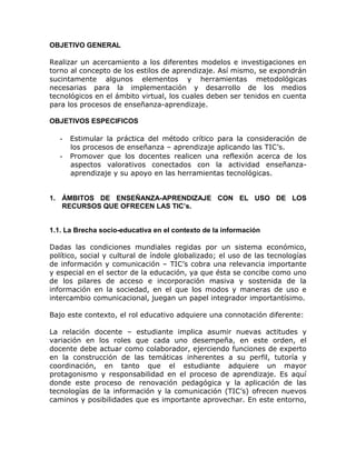 OBJETIVO GENERAL

Realizar un acercamiento a los diferentes modelos e investigaciones en
torno al concepto de los estilos de aprendizaje. Así mismo, se expondrán
sucintamente algunos elementos y herramientas metodológicas
necesarias para la implementación y desarrollo de los medios
tecnológicos en el ámbito virtual, los cuales deben ser tenidos en cuenta
para los procesos de enseñanza-aprendizaje.

OBJETIVOS ESPECIFICOS

   - Estimular la práctica del método crítico para la consideración de
     los procesos de enseñanza – aprendizaje aplicando las TIC’s.
   - Promover que los docentes realicen una reflexión acerca de los
     aspectos valorativos conectados con la actividad enseñanza-
     aprendizaje y su apoyo en las herramientas tecnológicas.


1. ÁMBITOS DE ENSEÑANZA-APRENDIZAJE CON EL USO DE LOS
   RECURSOS QUE OFRECEN LAS TIC’s.


1.1. La Brecha socio-educativa en el contexto de la información

Dadas las condiciones mundiales regidas por un sistema económico,
político, social y cultural de índole globalizado; el uso de las tecnologías
de información y comunicación – TIC’s cobra una relevancia importante
y especial en el sector de la educación, ya que ésta se concibe como uno
de los pilares de acceso e incorporación masiva y sostenida de la
información en la sociedad, en el que los modos y maneras de uso e
intercambio comunicacional, juegan un papel integrador importantísimo.

Bajo este contexto, el rol educativo adquiere una connotación diferente:

La relación docente – estudiante implica asumir nuevas actitudes y
variación en los roles que cada uno desempeña, en este orden, el
docente debe actuar como colaborador, ejerciendo funciones de experto
en la construcción de las temáticas inherentes a su perfil, tutoría y
coordinación, en tanto que el estudiante adquiere un mayor
protagonismo y responsabilidad en el proceso de aprendizaje. Es aquí
donde este proceso de renovación pedagógica y la aplicación de las
tecnologías de la información y la comunicación (TIC’s) ofrecen nuevos
caminos y posibilidades que es importante aprovechar. En este entorno,
 