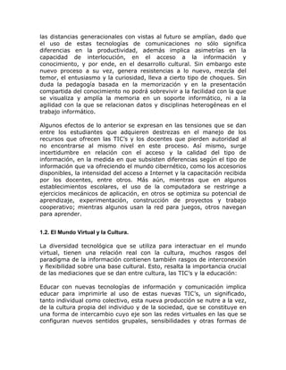 las distancias generacionales con vistas al futuro se amplían, dado que
el uso de estas tecnologías de comunicaciones no sólo significa
diferencias en la productividad, además implica asimetrías en la
capacidad de interlocución, en el acceso a la información y
conocimiento, y por ende, en el desarrollo cultural. Sin embargo este
nuevo proceso a su vez, genera resistencias a lo nuevo, mezcla del
temor, el entusiasmo y la curiosidad, lleva a cierto tipo de choques. Sin
duda la pedagogía basada en la memorización y en la presentación
compartida del conocimiento no podrá sobrevivir a la facilidad con la que
se visualiza y amplía la memoria en un soporte informático, ni a la
agilidad con la que se relacionan datos y disciplinas heterogéneas en el
trabajo informático.

Algunos efectos de lo anterior se expresan en las tensiones que se dan
entre los estudiantes que adquieren destrezas en el manejo de los
recursos que ofrecen las TIC’s y los docentes que pierden autoridad al
no encontrarse al mismo nivel en este proceso. Así mismo, surge
incertidumbre en relación con el acceso y la calidad del tipo de
información, en la medida en que subsisten diferencias según el tipo de
información que va ofreciendo el mundo cibernético, como los accesorios
disponibles, la intensidad del acceso a Internet y la capacitación recibida
por los docentes, entre otros. Más aún, mientras que en algunos
establecimientos escolares, el uso de la computadora se restringe a
ejercicios mecánicos de aplicación, en otros se optimiza su potencial de
aprendizaje, experimentación, construcción de proyectos y trabajo
cooperativo; mientras algunos usan la red para juegos, otros navegan
para aprender.


1.2. El Mundo Virtual y la Cultura.

La diversidad tecnológica que se utiliza para interactuar en el mundo
virtual, tienen una relación real con la cultura, muchos rasgos del
paradigma de la información contienen también rasgos de interconexión
y flexibilidad sobre una base cultural. Esto, resalta la importancia crucial
de las mediaciones que se dan entre cultura, las TIC’s y la educación:

Educar con nuevas tecnologías de información y comunicación implica
educar para imprimirle al uso de estas nuevas TIC’s, un significado,
tanto individual como colectivo, esta nueva producción se nutre a la vez,
de la cultura propia del individuo y de la sociedad, que se constituye en
una forma de intercambio cuyo eje son las redes virtuales en las que se
configuran nuevos sentidos grupales, sensibilidades y otras formas de
 