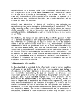 representación de la realidad social. Este intercambio virtual responde a
una imagen de cultura, que se da en forma escrita a través de su acción
motriz que es la digitación y su inmediatez que es oral. Por ello, no se
trata sólo de contenidos, sino principalmente de estilos de aprendizaje y
de enseñanza. Los cambios en las prácticas virtuales desafían, por lo
mismo, las bases del sistema.

¿Cuánto cabe revolucionar el sistema de enseñanza para potenciar los
aprendizajes en los nuevos dispositivos de información y de conocimiento? Para
esta pregunta no hay respuestas unívocas. Lo cierto es que se impone
cierto gradualismo en los cambios, dado que tanto la formación docente
como las prácticas pedagógicas no van al mismo ritmo que la innovación
en las TIC’s.

No obstante, los riesgos en este cambio de prioridades pueden radicar
en la pérdida de capacidad para organizar conocimientos y para ordenar
las dinámicas de aprendizaje, es aquí en donde el papel del docente
como el de los planificadores de la enseñanza, debe tender a generar
competencias entre las que el uso de las TIC’s en las escuelas mantenga
una relación medios-fines, para que la comunicación se oriente a la
adquisición y procesamiento de conocimientos con sentido de totalidad y
de manera ordenada sobre la base de diversificación y versatilidad, con
el objetivo de que este nuevo sistema de comunicación e información
tenga la capacidad de abarcar e integrar todas las formas de expresión,
así como la diversidad de intereses, valores e imaginarios, incluida la
expresión de conflictos sociales.

1.3 La educación y los cambios

En la actualidad la sociedad de la información impone ciertos cambios
acelerados en los ámbitos de producción y comunicación que obliga a
alteraciones profundas y ágiles en la transmisión de conocimientos. Más
que contenidos curriculares, lo que se requiere es propagar una
disposición general al cambio en las formas de aprender, comunicarse y
producir. Esta nueva realidad implica una forma diferente en la
transmisión del conocimiento y del aprendizaje del mismo, donde no
solo es importante el desarrollo de competencias específicas, sino que
lleva implícito la necesidad de acercarse e interpretar la realidad de una
manera diferente. De ahí la necesidad de “des-aprender para aprender”,
reflexionar, analizar, argumentar correctamente para poder desarrollar
una capacidad crítica, de síntesis y comprensión de los fenómenos y
situaciones, en el que el discernimiento de lo esencial y duradero sea la
 