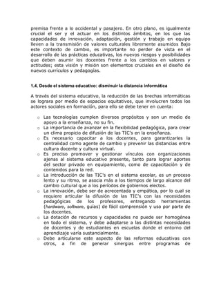 premisa frente a lo accidental y pasajero. En otro plano, es igualmente
crucial el ser y el actuar en los distintos ámbitos, en los que las
capacidades de innovación, adaptación, gestión y trabajo en equipo
lleven a la transmisión de valores culturales libremente asumidos Bajo
este contexto de cambio, es importante no perder de vista en el
desarrollo de las prácticas educativas, los nuevos riesgos y posibilidades
que deben asumir los docentes frente a los cambios en valores y
actitudes; esta visión y misión son elementos cruciales en el diseño de
nuevos currículos y pedagogías.


1.4. Desde el sistema educativo: disminuir la distancia informática

A través del sistema educativo, la reducción de las brechas informáticas
se lograra por medio de espacios equitativos, que involucren todos los
actores sociales en formación, para ello se debe tener en cuenta:

   o Las tecnologías cumplen diversos propósitos y son un medio de
     apoyo a la enseñanza, no su fin.
   o La importancia de avanzar en la flexibilidad pedagógica, para crear
     un clima propicio de difusión de las TIC’s en la enseñanza.
   o Es necesario capacitar a los docentes, para garantizarles la
     centralidad como agente de cambio y prevenir las distancias entre
     cultura docente y cultura virtual.
   o Es preciso promover y gestionar vínculos con organizaciones
     ajenas al sistema educativo presente, tanto para lograr aportes
     del sector privado en equipamiento, como de capacitación y de
     contenidos para la red.
   o La introducción de las TIC’s en el sistema escolar, es un proceso
     lento y su ritmo, se asocia más a los tiempos de largo alcance del
     cambio cultural que a los períodos de gobiernos electos.
   o La innovación, debe ser de acrecentada y empática, por lo cual se
     requiere articular la difusión de las TIC’s con las necesidades
     pedagógicas de los profesores, entregando herramientas
     (hardware, software, guías) de fácil comprensión y uso por parte de
     los docentes.
   o La dotación de recursos y capacidades no puede ser homogénea
     en todo el sistema, y debe adaptarse a las distintas necesidades
     de docentes y de estudiantes en escuelas donde el entorno del
     aprendizaje varía sustancialmente.
   o Debe articularse este aspecto de las reformas educativas con
     otros, a fin de generar sinergias entre programas de
 