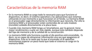 Características de la memoria RAM
• En la memoria RAM se carga todo lo necesario para que funcione el
dispositivo, es decir, el sistema operativo y las aplicaciones que estamos
utilizando en ese momento o que funcionan en el fondo. La memoria RAM
es el procesador coge directamente la información que necesita. Por ello la
memoria RAM y el procesador están contenidos de un solo modulo
(invisible) soldado directamente a la placa base.
• Cuando más memoria RAM tenga un Smartphone, por lo general, tiene
mejor rendimiento y suele ser más rápido, aunque esto también depende
del tipo de memoria y de la calidad de su construcción.
• La memoria RAM solo funciona cuando el día positivo está encendido. Es
decir, no es capaz de almacenar información una vez que apagamos el
diapositivo. Esta es la razón por la que al encender el di apositivo
necesitamos esperar un poco hasta que todo el sistema se carga en la
memoria RAM.
 