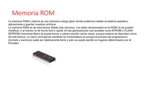 Memoria ROM
La memoria ROM o interna es una memoria a largo plazo donde podemos instalar el sistema operativo,
aplicaciones y guardar nuestros archivos.
La memoria ROM es de solo lectura (Read only memory). Los datos almacenados en la ROM no se pueden
modificar, o al menos no de forma fácil o rápida. En las generaciones más actuales como EPROM o FLASH
EEPROM (memorias flash) se puede borrar y volverá escribir varias veces, aunque todavía se describan como
de solo lectura. La razón principal de mantener la nomenclatura es porque el proceso de programación
(borrado y escritura) suele ser relativamente lento y solo se puede escribir en lugares determinados por el
formateo.
 