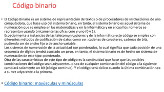 Código binario
• El Código Binario es un sistema de representación de textos o de procesadores de instrucciones de una
computadora, que hace uso del sistema binario, en tanto, el sistema binario es aquel sistema de
numeración que se emplea en las matemáticas y en la informática y en el cual los números se
representan usando únicamente las cifras cero y uno (0 y 1).
Especialmente a instancias de las telecomunicaciones y de la informática este código se emplea con
diferentes métodos de codificación de datos como ser: cadenas de caracteres, cadenas de bits,
pudiendo ser de ancho fijo o de ancho variable.
Los sistemas de numeración de la actualidad son ponderados, lo cual significa que cada posición de una
secuencia de dígitos tendrá asociado un peso, en tanto, el sistema binario es de hecho un sistema de
numeración de este tipo: ponderado.
Otra de las características de este tipo de código es la continuidad que hace que las posibles
combinaciones del código sean adyacentes, o sea de cualquier combinación del código a la siguiente
cambiará solamente un bit (código continuo). Y el código será cíclico cuando la última combinación sea
a su vez adyacente a la primera.
• Código binario: mayúsculas y minúsculas
 