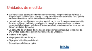 Unidades de medida
• Es una cantidad estandarizada de una determinada magnitud física definida y
adoptada por convención o por ley. ​ Cualquier valor de una cantidad física puede
expresarse como un múltiplo de la unidad de medida.
• Una unidad de medida toma su valor a partir de un patrón o de una composición
de otras unidades definidas previamente. Las primeras unidades se conocen
como unidades básicas o de base (fundamentales), mientras que las segundas se
llaman unidades derivadas.
• Un conjunto de unidades de medida en el que ninguna magnitud tenga más de
una unidad asociada es denominado sistema de unidades.
• Kilobyte = mil bytes
• Megabyte=millones de bytes
• Gigabyte= mil millones de bytes
• Terabytes= un billón de bytes
inicio
 