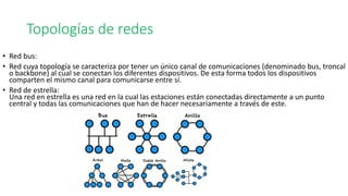 • Red bus:
• Red cuya topología se caracteriza por tener un único canal de comunicaciones (denominado bus, troncal
o backbone) al cual se conectan los diferentes dispositivos. De esta forma todos los dispositivos
comparten el mismo canal para comunicarse entre sí.
• Red de estrella:
Una red en estrella es una red en la cual las estaciones están conectadas directamente a un punto
central y todas las comunicaciones que han de hacer necesariamente a través de este.
Topologías de redes
 