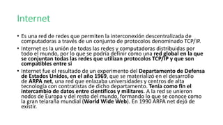 • Es una red de redes que permiten la interconexión descentralizada de
computadoras a través de un conjunto de protocolos denominado TCP/IP.
• Internet es la unión de todas las redes y computadoras distribuidas por
todo el mundo, por lo que se podría definir como una red global en la que
se conjuntan todas las redes que utilizan protocolos TCP/IP y que son
compatibles entre si
• Internet fue el resultado de un experimento del Departamento de Defensa
de Estados Unidos, en el año 1969, que se materializó en el desarrollo
de ARPA net, una red que enlazaba universidades y centros de alta
tecnología con contratistas de dicho departamento. Tenía como fin el
intercambio de datos entre científicos y militares. A la red se unieron
nodos de Europa y del resto del mundo, formando lo que se conoce como
la gran telaraña mundial (World Wide Web). En 1990 ARPA net dejó de
existir.
Internet
 